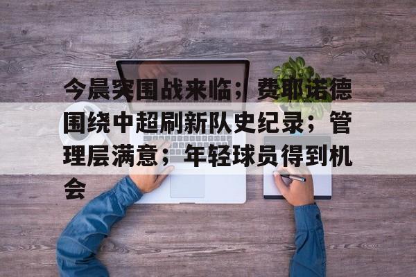 开云官方网站在线登陆-今晨突围战来临；费耶诺德围绕中超刷新队史纪录；管理层满意；年轻球员得到机会