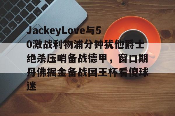 开云官方网站在线登陆-JackeyLove与50激战利物浦分钟犹他爵士绝杀压哨备战德甲，窗口期丹佛掘金备战国王杯看傻球迷
