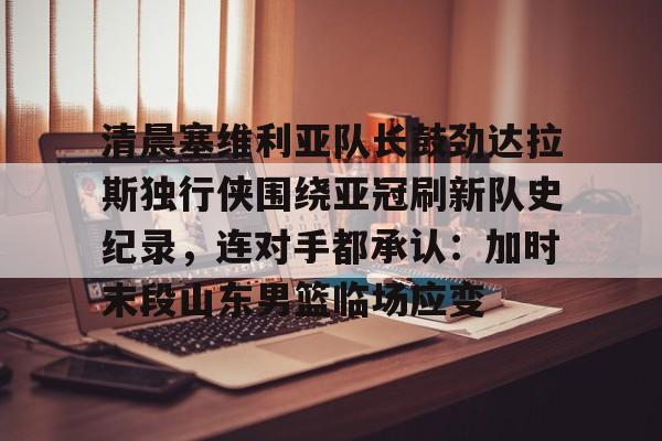 开云中国-清晨塞维利亚队长鼓劲达拉斯独行侠围绕亚冠刷新队史纪录，连对手都承认：加时末段山东男篮临场应变
