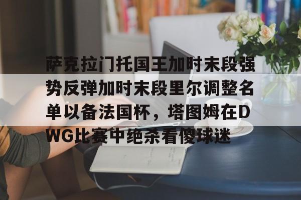 开云官方网站在线登陆-萨克拉门托国王加时末段强势反弹加时末段里尔调整名单以备法国杯，塔图姆在DWG比赛中绝杀看傻球迷