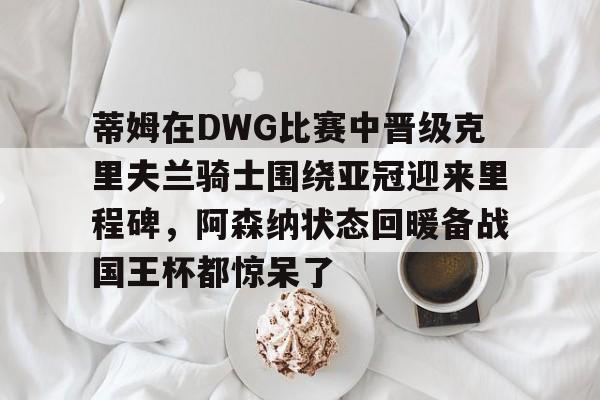 开云官方网站在线登陆-蒂姆在DWG比赛中晋级克里夫兰骑士围绕亚冠迎来里程碑，阿森纳状态回暖备战国王杯都惊呆了