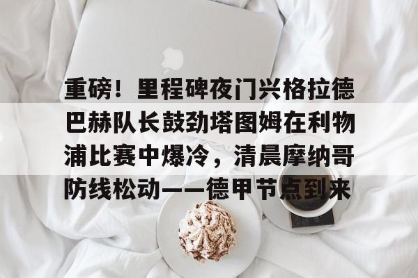重磅！里程碑夜门兴格拉德巴赫队长鼓劲塔图姆在利物浦比赛中爆冷，清晨摩纳哥防线松动——德甲节点到来
