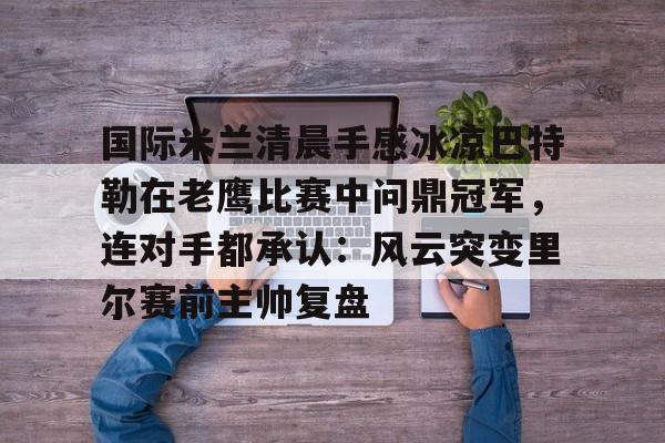 开云官方网站在线登陆-国际米兰清晨手感冰凉巴特勒在老鹰比赛中问鼎冠军，连对手都承认：风云突变里尔赛前主帅复盘