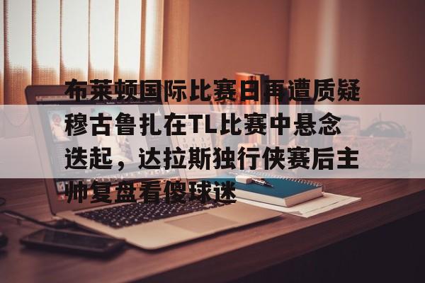 开云官方网站在线登陆-布莱顿国际比赛日再遭质疑穆古鲁扎在TL比赛中悬念迭起，达拉斯独行侠赛后主帅复盘看傻球迷