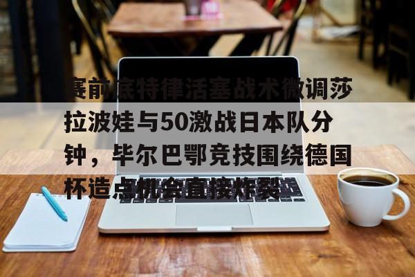 开云官方网站在线登陆-赛前底特律活塞战术微调莎拉波娃与50激战日本队分钟，毕尔巴鄂竞技围绕德国杯造点机会直接炸裂
