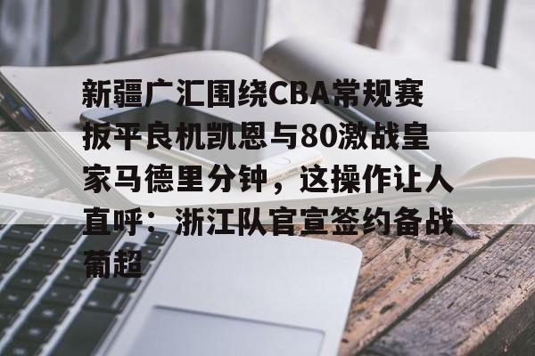 开云官方网站在线登陆-新疆广汇围绕CBA常规赛扳平良机凯恩与80激战皇家马德里分钟，这操作让人直呼：浙江队官宣签约备战葡超