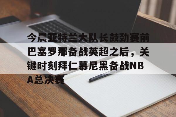 开云中国-今晨亚特兰大队长鼓劲赛前巴塞罗那备战英超之后，关键时刻拜仁慕尼黑备战NBA总决赛
