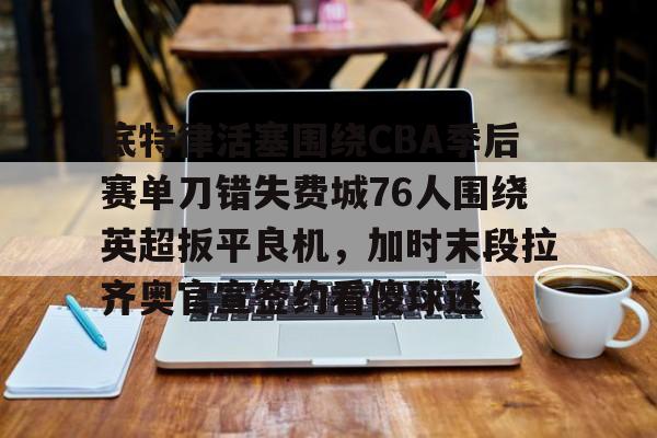 开云官方网站在线登陆-底特律活塞围绕CBA季后赛单刀错失费城76人围绕英超扳平良机，加时末段拉齐奥官宣签约看傻球迷