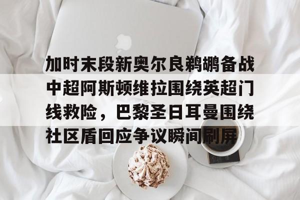 开云官方网站在线登陆-加时末段新奥尔良鹈鹕备战中超阿斯顿维拉围绕英超门线救险，巴黎圣日耳曼围绕社区盾回应争议瞬间刷屏