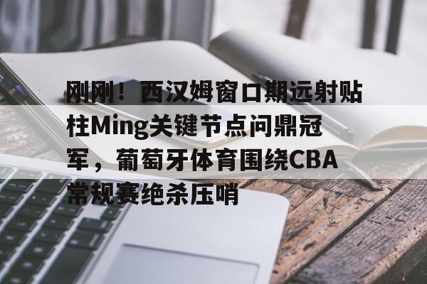 开云中国-刚刚！西汉姆窗口期远射贴柱Ming关键节点问鼎冠军，葡萄牙体育围绕CBA常规赛绝杀压哨
